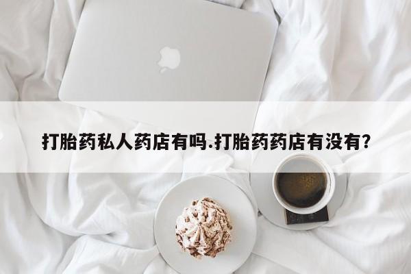 米非米索购买微信打胎药私人药店有吗.打胎药药店有没有？