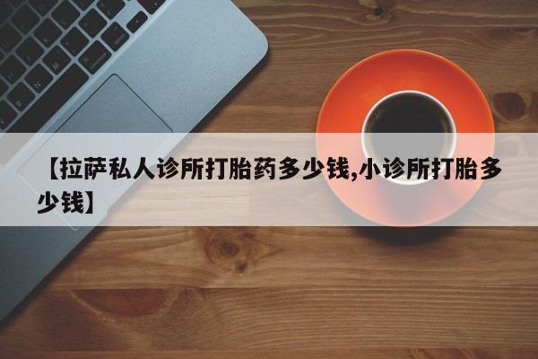 米非米索购买微信【拉萨私人诊所打胎药多少钱,小诊所打胎多少钱】