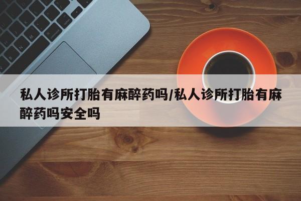 米非米索购买微信私人诊所打胎有麻醉药吗/私人诊所打胎有麻醉药吗安全吗